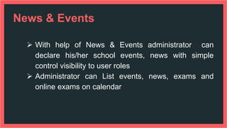 News & Events
 With help of News & Events administrator can
declare his/her school events, news with simple
control visibility to user roles
 Administrator can List events, news, exams and
online exams on calendar
 