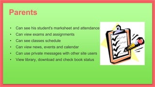 Parents
• Can see his student's marksheet and attendance
• Can view exams and assignments
• Can see classes schedule
• Can view news, events and calendar
• Can use private messages with other site users
• View library, download and check book status
 