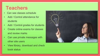 Teachers
• Can see classes schedule
• Add / Control attendance for
students
• Add / Control grades for students
• Create online exams for classes
and review marks
• Can use private messages with
other site users
• View library, download and check
book status
 