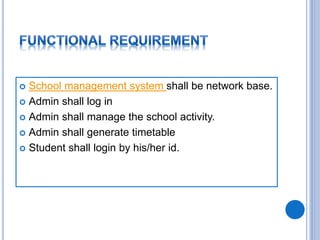  School management system shall be network base.
 Admin shall log in
 Admin shall manage the school activity.
 Admin shall generate timetable
 Student shall login by his/her id.
 