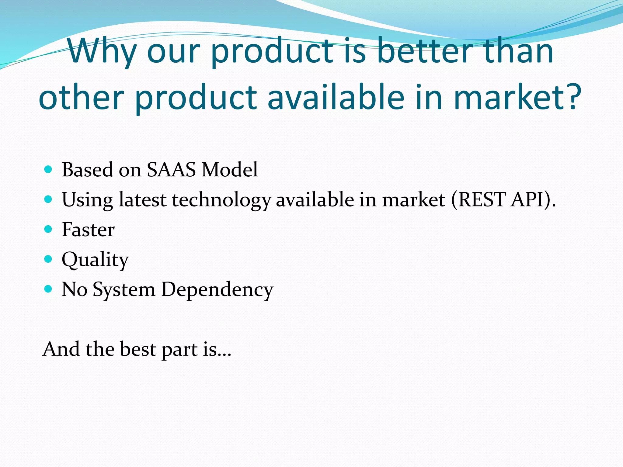 Why our product is better than
other product available in market?
Based on SAAS Model
Using latest technology available in market (REST API).
Faster
Quality
No System Dependency
And the best part is…