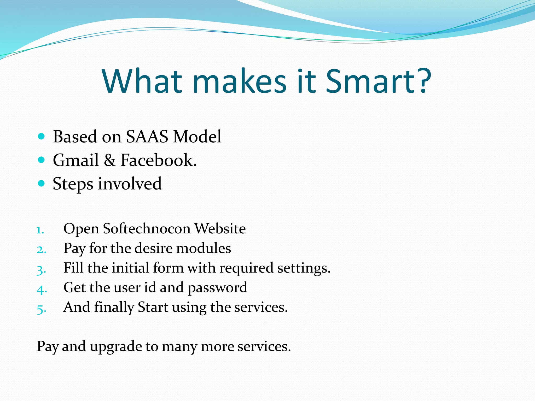 What makes it Smart?
Based on SAAS Model
Gmail & Facebook.
Steps involved
1. Open Softechnocon Website
2. Pay for the desire modules
3. Fill the initial form with required settings.
4. Get the user id and password
5. And finally Start using the services.
Pay and upgrade to many more services.