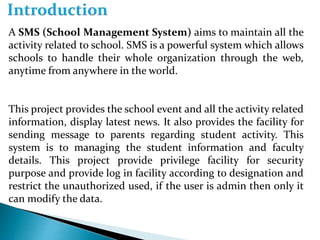 A SMS (School Management System) aims to maintain all the
activity related to school. SMS is a powerful system which allows
schools to handle their whole organization through the web,
anytime from anywhere in the world.
This project provides the school event and all the activity related
information, display latest news. It also provides the facility for
sending message to parents regarding student activity. This
system is to managing the student information and faculty
details. This project provide privilege facility for security
purpose and provide log in facility according to designation and
restrict the unauthorized used, if the user is admin then only it
can modify the data.
 