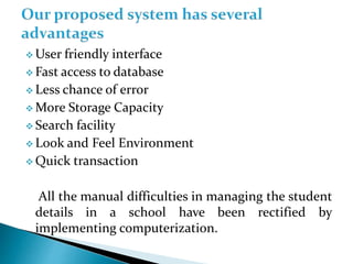  User friendly interface
 Fast access to database
 Less chance of error
 More Storage Capacity
 Search facility
 Look and Feel Environment
 Quick transaction
All the manual difficulties in managing the student
details in a school have been rectified by
implementing computerization.
 
