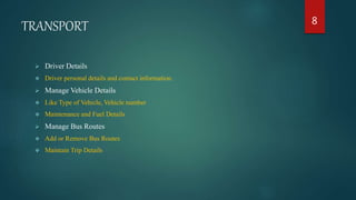 TRANSPORT
 Driver Details
 Driver personal details and contact information.
 Manage Vehicle Details
 Like Type of Vehicle, Vehicle number
 Maintenance and Fuel Details
 Manage Bus Routes
 Add or Remove Bus Routes
 Maintain Trip Details
8
 