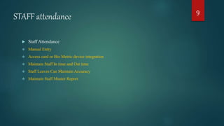 STAFF attendance
 Staff Attendance
 Manual Entry
 Access card or Bio Metric device integration
 Maintain Staff In time and Out time
 Staff Leaves Can Maintain Accuracy
 Maintain Staff Muster Report
9
 