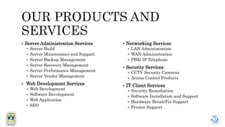  Server Administration Services
 Server Build
 Server Maintenance and Support
 Server Backup Management
 Server Recovery Management
 Server Performance Management
 Server Vendor Management
 Web Development Services
 Web Development
 Software Development
 Web Application
 SEO
 Networking Services
 LAN Administration
 WAN Administration
 PBX/ IP Telephone
 Security Services
 CCTV Security Cameras
 Access Control Products
 IT Client Services
 Security Remediation
 Software Installation and Support
 Hardware Break/Fix Support
 Printer Support
 