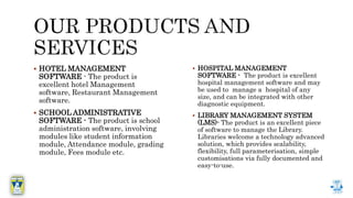  HOTEL MANAGEMENT
SOFTWARE - The product is
excellent hotel Management
software, Restaurant Management
software.
 SCHOOL ADMINISTRATIVE
SOFTWARE - The product is school
administration software, involving
modules like student information
module, Attendance module, grading
module, Fees module etc.
 HOSPITAL MANAGEMENT
SOFTWARE - The product is excellent
hospital management software and may
be used to manage a hospital of any
size, and can be integrated with other
diagnostic equipment.
 LIBRARY MANAGEMENT SYSTEM
(LMS)- The product is an excellent piece
of software to manage the Library.
Libraries welcome a technology advanced
solution, which provides scalability,
flexibility, full parameterisation, simple
customisations via fully documented and
easy-to-use.
 