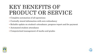  Complete automation of all operations
 Centrally stored information with zero redundancy
 Reliable update on student’s attendance, progress report and fee payment
 Automated student attendance
 Computerized management of marks and grades
 