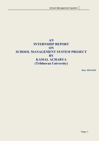 School Management System
Page | 1
AN
INTERNSHIP REPORT
ON
SCHOOL MANAGEMENT SYSTEM PROJECT
BY
KAMAL ACHARYA
(Tribhuvan University)
Date: 2022/10/05
 