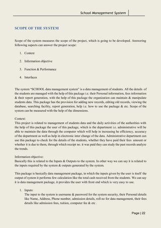 School Management System
Page | 22
SCOPE OF THE SYSTEM
Scope of the system measures the scope of the project, which is going to be developed. Answering
following aspects can answer the project scope:
1. Context
2. Information objective
3. Function & Performance
4. Interfaces
The system “SCHOOL data management system” is a data management of students. All the details of
the students are managed with the help of this package i.e. their Personal information, fees information
& their report generation, with the help of this package the organization can maintain & manipulate
students data. This package has the provision for adding new records, editing old records, viewing the
database, searching facility, report generation, help i.e. how to use the package & etc. Scope of the
system can be measured with the help of the dimensions.
Context:
This project is related to management of students data and the daily activities of the authorities with
the help of this package the user of this package, which is the department i.e. administrative will be
able to maintain the data through the computer which will help in increasing he efficiency, accuracy
of the department as well as help in electronic inter change of the data. Administrative department can
use this package to check for the details of the students, whether they have paid their fees amount or
whether it is due to them, through which receipt no. it was paid they can study the past records analyze
the trends.
Information objective:
Basically this is related to the Inputs & Outputs to the system. In other way we can say it is related to
the inputs required by the system & outputs generated by the system.
This package is basically data management package, in which the inputs given by the user is itself the
output of system it performs few calculation like the total cash received from the students. We can say
it is data management package, it provides the user with front end which is very easy to use.
1. Inputs:
The input to the system is username & password for the system security, their Personal details
like Name, Address, Phone number, admission details, roll no for data management, their fees
details like admission fees, tuition, computer fee & etc .
 