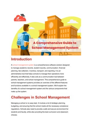 Introduction
A school management system is a comprehensive software solution designed
to manage academic records, student records, communication, financial
planning, fee collection, inventory, transport, and reporting. It is an
administrative tool that helps schools to manage their operations more
efficiently and effectively. It also acts as a communication tool between
parents, teachers, and school management. This comprehensive guide to
school management systems provides an overview of the different features
and functions available in a school management system. We’ll explain the
benefits of a school management system and the various components that
make up the system.
Challenges in School Management
Managing a school is no easy task. It involves a lot of strategic planning,
budgeting, and ensuring that the school meets all the necessary compliance
regulations. Schools also need to provide a safe and secure environment for
students and faculty, while also providing the best curriculum and classroom
choices.
 
