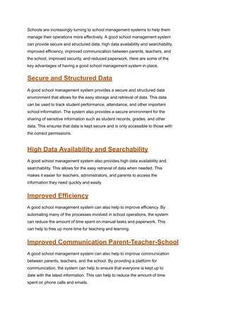 Schools are increasingly turning to school management systems to help them
manage their operations more effectively. A good school management system
can provide secure and structured data, high data availability and searchability,
improved efficiency, improved communication between parents, teachers, and
the school, improved security, and reduced paperwork. Here are some of the
key advantages of having a good school management system in place.
Secure and Structured Data
A good school management system provides a secure and structured data
environment that allows for the easy storage and retrieval of data. This data
can be used to track student performance, attendance, and other important
school information. The system also provides a secure environment for the
sharing of sensitive information such as student records, grades, and other
data. This ensures that data is kept secure and is only accessible to those with
the correct permissions.
High Data Availability and Searchability
A good school management system also provides high data availability and
searchability. This allows for the easy retrieval of data when needed. This
makes it easier for teachers, administrators, and parents to access the
information they need quickly and easily.
Improved Efficiency
A good school management system can also help to improve efficiency. By
automating many of the processes involved in school operations, the system
can reduce the amount of time spent on manual tasks and paperwork. This
can help to free up more time for teaching and learning.
Improved Communication Parent-Teacher-School
A good school management system can also help to improve communication
between parents, teachers, and the school. By providing a platform for
communication, the system can help to ensure that everyone is kept up to
date with the latest information. This can help to reduce the amount of time
spent on phone calls and emails.
 