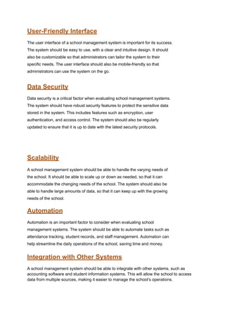 User-Friendly Interface
The user interface of a school management system is important for its success.
The system should be easy to use, with a clear and intuitive design. It should
also be customizable so that administrators can tailor the system to their
specific needs. The user interface should also be mobile-friendly so that
administrators can use the system on the go.
Data Security
Data security is a critical factor when evaluating school management systems.
The system should have robust security features to protect the sensitive data
stored in the system. This includes features such as encryption, user
authentication, and access control. The system should also be regularly
updated to ensure that it is up to date with the latest security protocols.
Scalability
A school management system should be able to handle the varying needs of
the school. It should be able to scale up or down as needed, so that it can
accommodate the changing needs of the school. The system should also be
able to handle large amounts of data, so that it can keep up with the growing
needs of the school.
Automation
Automation is an important factor to consider when evaluating school
management systems. The system should be able to automate tasks such as
attendance tracking, student records, and staff management. Automation can
help streamline the daily operations of the school, saving time and money.
Integration with Other Systems
A school management system should be able to integrate with other systems, such as
accounting software and student information systems. This will allow the school to access
data from multiple sources, making it easier to manage the school’s operations.
 