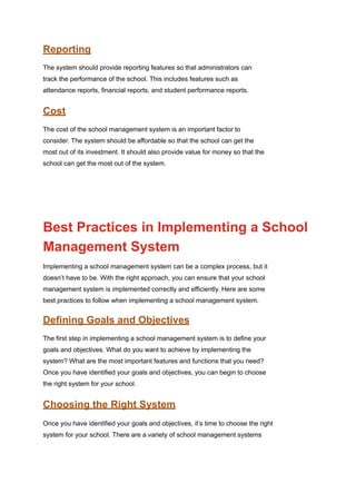 Reporting
The system should provide reporting features so that administrators can
track the performance of the school. This includes features such as
attendance reports, financial reports, and student performance reports.
Cost
The cost of the school management system is an important factor to
consider. The system should be affordable so that the school can get the
most out of its investment. It should also provide value for money so that the
school can get the most out of the system.
Best Practices in Implementing a School
Management System
Implementing a school management system can be a complex process, but it
doesn’t have to be. With the right approach, you can ensure that your school
management system is implemented correctly and efficiently. Here are some
best practices to follow when implementing a school management system.
Defining Goals and Objectives
The first step in implementing a school management system is to define your
goals and objectives. What do you want to achieve by implementing the
system? What are the most important features and functions that you need?
Once you have identified your goals and objectives, you can begin to choose
the right system for your school.
Choosing the Right System
Once you have identified your goals and objectives, it’s time to choose the right
system for your school. There are a variety of school management systems
 