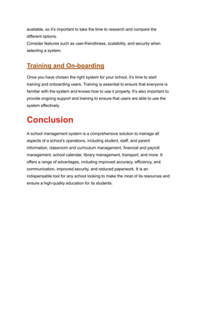 available, so it’s important to take the time to research and compare the
different options.
Consider features such as user-friendliness, scalability, and security when
selecting a system.
Training and On-boarding
Once you have chosen the right system for your school, it’s time to start
training and onboarding users. Training is essential to ensure that everyone is
familiar with the system and knows how to use it properly. It’s also important to
provide ongoing support and training to ensure that users are able to use the
system effectively.
Conclusion
A school management system is a comprehensive solution to manage all
aspects of a school’s operations, including student, staff, and parent
information, classroom and curriculum management, financial and payroll
management, school calendar, library management, transport, and more. It
offers a range of advantages, including improved accuracy, efficiency, and
communication, improved security, and reduced paperwork. It is an
indispensable tool for any school looking to make the most of its resources and
ensure a high-quality education for its students.
 