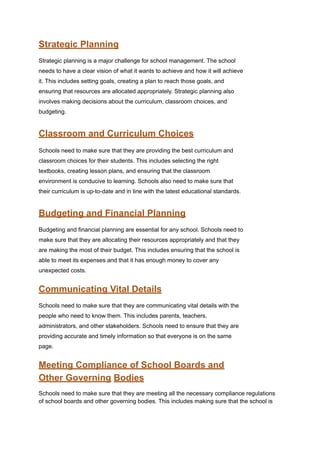 Strategic Planning
Strategic planning is a major challenge for school management. The school
needs to have a clear vision of what it wants to achieve and how it will achieve
it. This includes setting goals, creating a plan to reach those goals, and
ensuring that resources are allocated appropriately. Strategic planning also
involves making decisions about the curriculum, classroom choices, and
budgeting.
Classroom and Curriculum Choices
Schools need to make sure that they are providing the best curriculum and
classroom choices for their students. This includes selecting the right
textbooks, creating lesson plans, and ensuring that the classroom
environment is conducive to learning. Schools also need to make sure that
their curriculum is up-to-date and in line with the latest educational standards.
Budgeting and Financial Planning
Budgeting and financial planning are essential for any school. Schools need to
make sure that they are allocating their resources appropriately and that they
are making the most of their budget. This includes ensuring that the school is
able to meet its expenses and that it has enough money to cover any
unexpected costs.
Communicating Vital Details
Schools need to make sure that they are communicating vital details with the
people who need to know them. This includes parents, teachers,
administrators, and other stakeholders. Schools need to ensure that they are
providing accurate and timely information so that everyone is on the same
page.
Meeting Compliance of School Boards and
Other Governing Bodies
Schools need to make sure that they are meeting all the necessary compliance regulations
of school boards and other governing bodies. This includes making sure that the school is
 