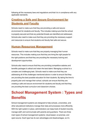 following all the necessary laws and regulations and that it is in compliance with any
applicable standards.
Creating a Safe and Secure Environment for
Students and Faculty
Schools need to make sure that they are providing a safe and secure
environment for students and faculty. This includes making sure that the school
is properly secured and that any potential threats are identified and addressed.
Schools also need to make sure that they are providing the necessary support
and resources to ensure that students and faculty feel safe and secure.
Human Resources Management
Schools need to make sure that they are properly managing their human
resources. This includes making sure that they are hiring the right people for
the right positions and that they are providing the necessary training and
development opportunities.
Schools also need to ensure that they are providing competitive salaries and
benefits packages to attract and retain the best talent. Managing a school is a
complex and challenging task. Schools need to make sure that they are
addressing all of the challenges mentioned above in order to ensure that they
are providing the best possible education for their students. By taking the time to
properly plan and manage their school, schools can ensure that they are
creating a safe and secure environment for students and faculty and that they
are providing the best curriculum and classroom choices.
School Management System : Types and
Benefits
School management systems are designed to help schools, universities, and
other educational institutions manage their data and processes more efficiently.
With the right system in place, administrators can keep track of student records,
manage staff, and communicate with parents and guardians. There are three
main types of school management systems: cloud-based, on-premise, and
open-source. Each type has its own advantages and disadvantages, so it’s
 