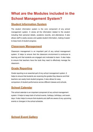 What are the Modules included in the
School Management System?
Student Information System
The student information system is the core component of any school
management system. It stores all the information related to the student
including their personal details, academic records, and attendance. It also
allows staff to easily access and update student information, making it easier
to keep track of student progress.
Classroom Management
Classroom management is an important part of any school management
system. It helps to ensure that the classroom environment is conducive to
learning and that students are engaged and motivated to learn. It also helps
to ensure that teachers have the tools they need to effectively manage the
classroom.
Grade Reporting
Grade reporting is an essential part of any school management system. It
helps to ensure that students are receiving the grades they deserve and that
teachers can easily track student progress. It also allows for easy
comparison of student performance across different classes and schools.
School Calendar
The school calendar is an important component of any school management
system. It helps to keep track of school events, holidays, birthdays, and exam
days. It also helps to ensure that students and staff are aware of any upcoming
events or changes in the school schedule.
School Event Gallery
 