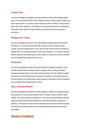 Lesson Plan
A school management system can help teachers create and manage lesson
plans. It can provide teachers with a range of tools to easily create, modify, and
track lesson plans. It can also provide teachers with the ability to share lesson
plans with other teachers. This helps to ensure that all teachers are following
the same lesson plan and that students are receiving the same quality of
instruction.
Assignment / Tasks
A school management system can help teachers assign tasks and manage
homework. It can provide teachers with a range of tools to easily create,
modify, and track assignments. It can also provide teachers with the ability to
assign tasks to individual students or groups of students. This helps to ensure
that all students are receiving the same quality of instruction and that students
are completing their assignments on time.
Homework
A school management system can help teachers manage homework. It can
provide teachers with a range of tools to easily create, modify, and track
homework assignments. It can also provide teachers with the ability to assign
homework to individual students or groups of students. This helps to ensure
that all students are receiving the same quality of instruction and that students
are completing their assignments on time.
Quiz / Question Master
A school management system can help teachers create and manage quizzes
and questions. It can provide teachers with a range of tools to easily create,
modify, and track quizzes and questions. It can also provide teachers with the
ability to assign quizzes and questions to individual students or groups of
students. This helps to ensure that all students are receiving the same quality
of instruction and that students are completing their quizzes and questions
accurately.
Student Feedback
 