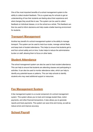 One of the most important benefits of a school management system is the
ability to collect student feedback. This is a great way for schools to get an
understanding of how their students are feeling about their experience and
what changes they would like to see. The system can be used to collect
feedback on individual classes, or on the school as a whole. This feedback can
then be used to inform decisions and help create a better learning environment
for students.
Transport Management
Another key benefit of a school management system is the ability to manage
transport. The system can be used to track bus routes, manage vehicle fleets,
and keep track of student attendance. This helps to ensure that students get to
and from school safely and on time. It also helps to reduce the administrative
burden on staff, allowing them to focus on other tasks.
Student Attendance
The school management system can also be used to track student attendance.
This can help to ensure that students are attending classes and participating in
activities. It can also be used to monitor attendance rates, which can help to
identify any potential issues or patterns. This can help schools to identify
students who may need additional support or resources.
Fee Management System
A fee management system is a crucial component of a school management
system. This system allows you to track and manage student fees, tuition
payments, and other financial transactions. It also allows you to generate
reports and track payments. This system can save time and money, as well as
reduce errors and improve accuracy.
School Payroll
 