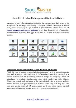  Benefits of School Management System Software
A school or any other education institution has various tasks that needs to be
completed for its proper functioning. It is quite difficult to manage a school
using conventional paper­copy method. In present times, schools make use of
school management system software  to get free from the job of managing
different tasks manually. This type of software has several benefits for different
people.
Benefits of School Management System Software for Schools
With this type of software, school administrators don't have to leave their desks
in search of students information as the information is stored on a secured web
server. Schools can easily manage different things like keeping a track of
attendance   of   students,   teachers   and   other   staff,   grades   and   other   things.
Managing fees of students is one of the most difficult jobs in a school and the
use of a school management software makes it quite easy. Not only this, you
can   also   create   beautiful   ID   cards,   report   cards   and   other   school   related
documents without any hassles with school management software.
www.skool­master.com
 