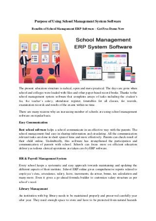 Purpose of Using School Management System Software
Benefits of School Management ERP Software - Get Free Demo Now
The present education structure is radical, open and more practical. The days are gone when
school and colleges were loaded with files and other paper-based record books. Thanks to the
school management system software that completes arrays of tasks including the student’s
fee, the teacher’s salary, attendance register, timetables for all classes, fee records,
examination records and results of the exams within no time.
There are many reasons why an increasing number of schools are using school management
software on regular basis.
Easy Communication
Best school software helps a school communicate in an effective way with the parents. The
school management find easy in sharing information and circulating. All the communication
relevant tasks are done in short span of time and more effectively. Parents can check result of
their child online. Undoubtedly, this software has strengthened the participation and
communication of parents with school. Schools can focus more on efficient education
delivery as tedious clerical operations are taken care by ERP software.
HR & Payroll Management System
Every school keeps a systematic and easy approach towards maintaining and updating the
different aspects of their institute. School ERP online gives comprehensive reports related to
employee’s data, attendance, salary, leave, increments, da-arrear, bonus, tax calculation and
many more. Even it gives a go-ahead formula builder to customize salary structure as per
school’s need.
Library Management
An institution with big library needs to be maintained properly and preserved carefully year
after year. They need enough space to store and have to be protected from natural hazards
 