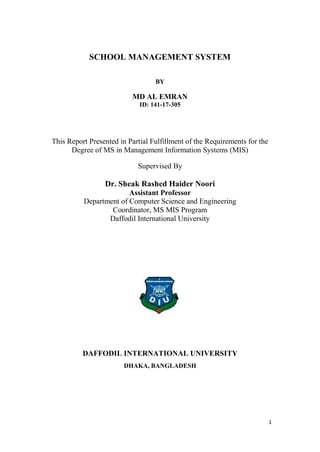 1
SCHOOL MANAGEMENT SYSTEM
BY
MD AL EMRAN
ID: 141-17-305
This Report Presented in Partial Fulfillment of the Requirements for the
Degree of MS in Management Information Systems (MIS)
Supervised By
Dr. Sheak Rashed Haider Noori
Assistant Professor
Department of Computer Science and Engineering
Coordinator, MS MIS Program
Daffodil International University
DAFFODIL INTERNATIONAL UNIVERSITY
DHAKA, BANGLADESH
 