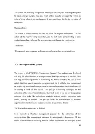 10
The system has relatively independent and single function parts that are put together
to make complete system. Thus as a result of this modular approach the system, in
spite of being robust is not cumbersome. It also contributes for the fast execution of
the system.
Maintainability:
The system is able to decrease the time and effort for program maintenance. The full
details of the projects being undertaken, and the task status corresponding to each
student is stored carefully and the reports are generated as per the requirement.
Timeliness:
The system is able to operate well under normal peak and recovery conditions.
1.2 Description of the system
The project is titled "SCHOOL Management System". This package once developed
will help the school/institute to manage various details pertaining to its students. This
will help accounts department in maintaining the details related to the fees & basic
details like their security deposits, conveyance and etc, it will also help management
or we can say administration department in maintaining students basic details as well
as keeping a check on fees details. This package is basically developed for the
authorities of the school/institute to make their task easier or we can say this package
automate their tasks like maintaining students personal details, marinating cash
details, printing of receipts. This package helps the administrative & accounts
department in maintaining the students personal & fees related details.
The details of the system are as follows:
It is basically a Database management package for the authorities of the
school/institute like management, accounts & administrative department. All the
details of the students & the daily work of various departments are managed by the
 