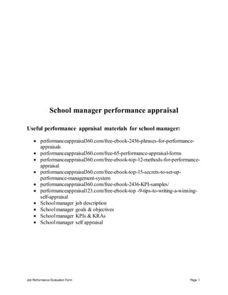 Job Performance Evaluation Form Page 1
School manager performance appraisal
Useful performance appraisal materials for school manager:
 performanceappraisal360.com/free-ebook-2456-phrases-for-performance-
appraisals
 performanceappraisal360.com/free-65-performance-appraisal-forms
 performanceappraisal360.com/free-ebook-top-12-methods-for-performance-
appraisal
 performanceappraisal360.com/free-ebook-top-15-secrets-to-set-up-
performance-management-system
 performanceappraisal360.com/free-ebook-2436-KPI-samples/
 performanceappraisal123.com/free-ebook-top -9-tips-to-writing-a-winning-
self-appraisal
 Schoolmanager job description
 Schoolmanager goals & objectives
 Schoolmanager KPIs & KRAs
 Schoolmanager self appraisal
 