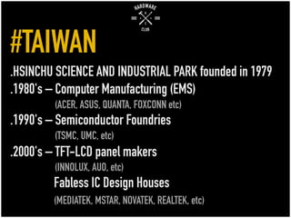 #TAIWAN
.HSINCHU SCIENCE AND INDUSTRIAL PARK founded in 1979
.1980's – Computer Manufacturing (EMS)
(ACER, ASUS, QUANTA, FOXCONN etc)
.1990's – Semiconductor Foundries
(TSMC, UMC, etc)
.2000's – TFT-LCD panel makers
(INNOLUX, AUO, etc)
Fabless IC Design Houses
(MEDIATEK, MSTAR, NOVATEK, REALTEK, etc)
 