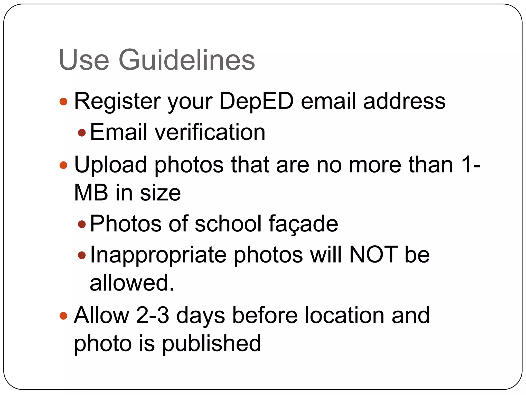 Use Guidelines
 Register your DepED email address
  Email verification
 Upload photos that are no more than 1-
  MB in size
   Photos of school façade
   Inappropriate photos will NOT be
    allowed.
 Allow 2-3 days before location and
  photo is published
 