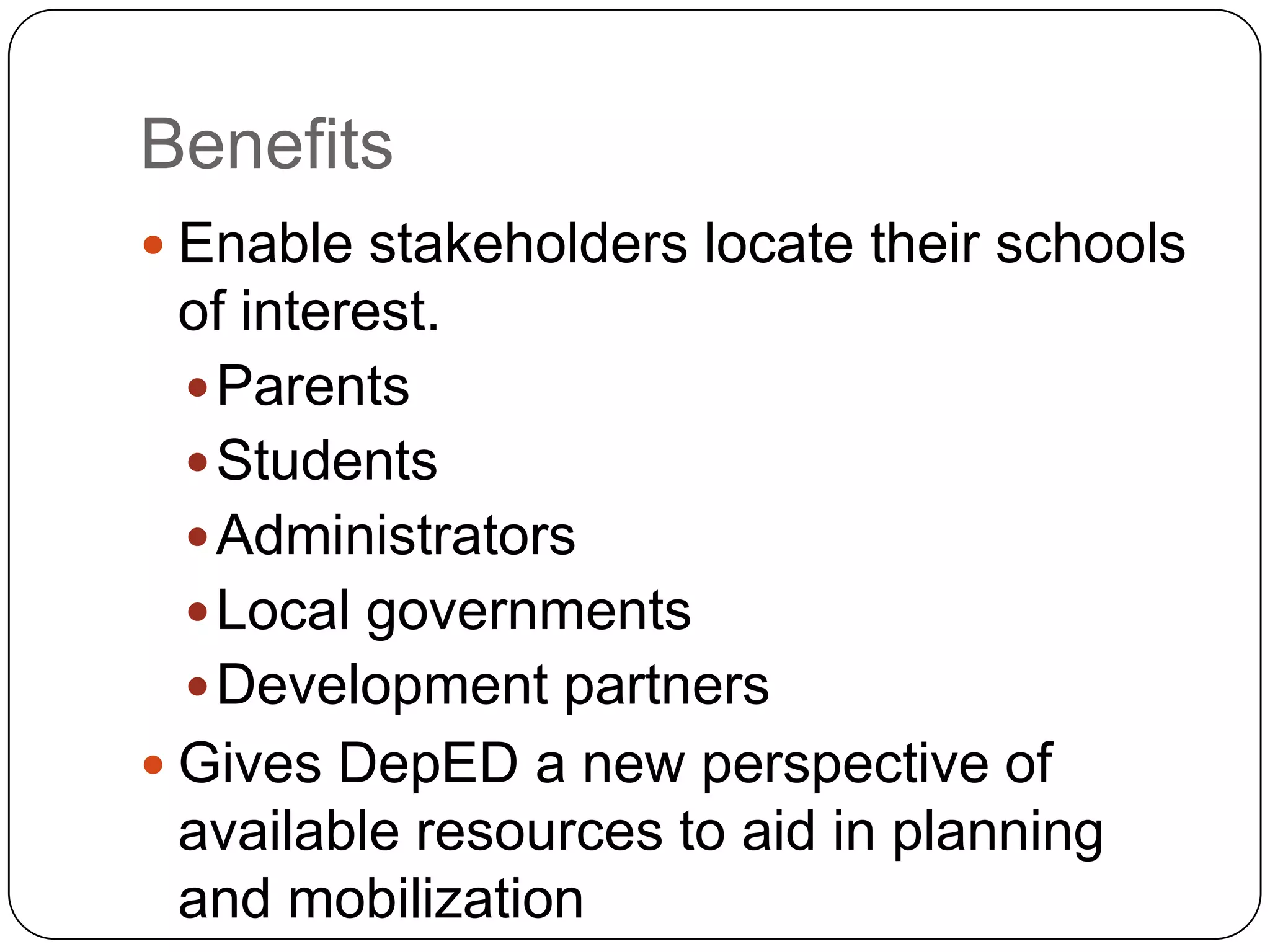 Benefits
 Enable stakeholders locate their schools
  of interest.
   Parents
   Students
   Administrators
   Local governments
   Development partners
 Gives DepED a new perspective of
  available resources to aid in planning
  and mobilization
 
