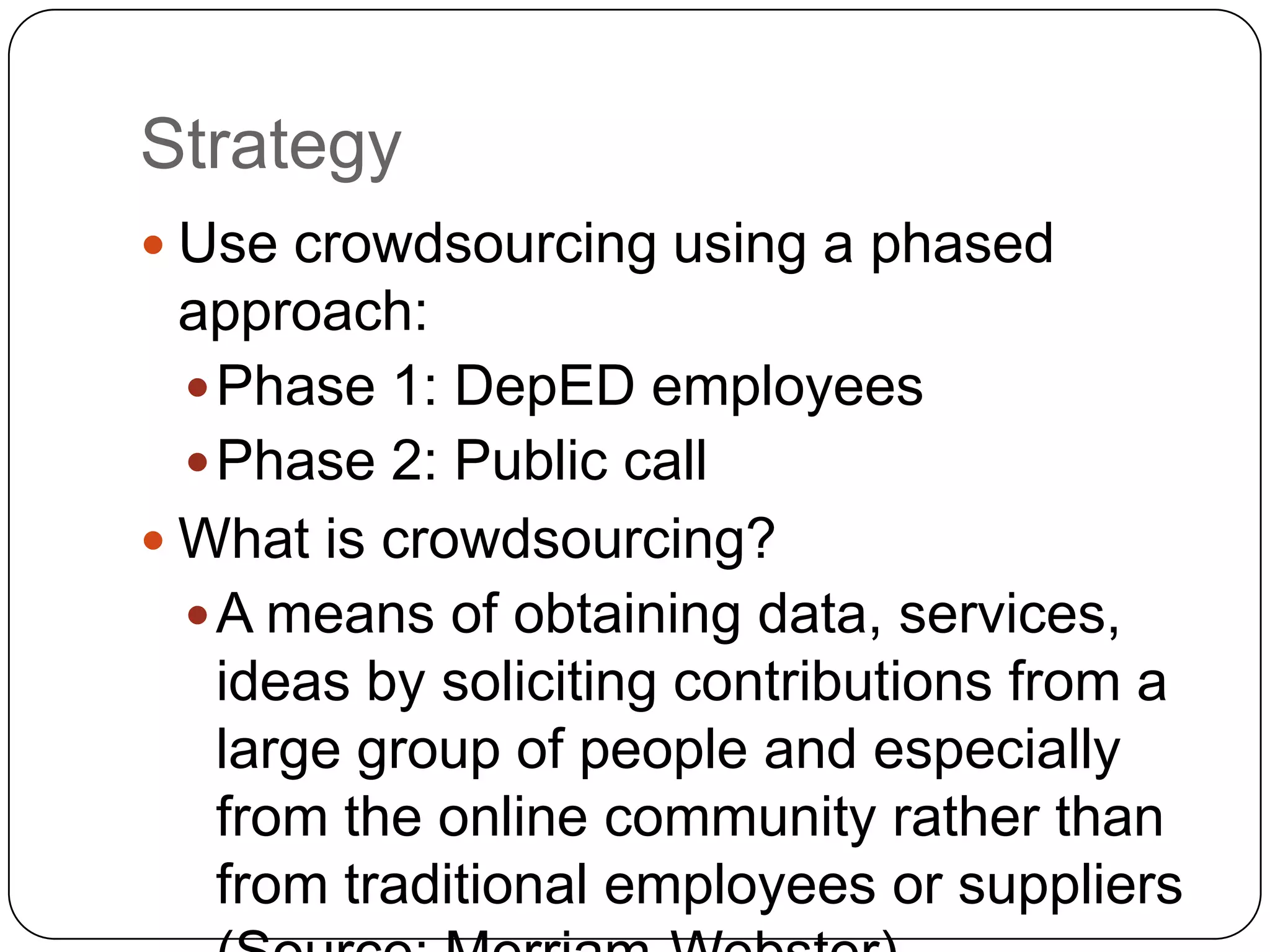 Strategy
 Use crowdsourcing using a phased
  approach:
   Phase 1: DepED employees
   Phase 2: Public call
 What is crowdsourcing?
   A means of obtaining data, services,
    ideas by soliciting contributions from a
    large group of people and especially
    from the online community rather than
    from traditional employees or suppliers
 