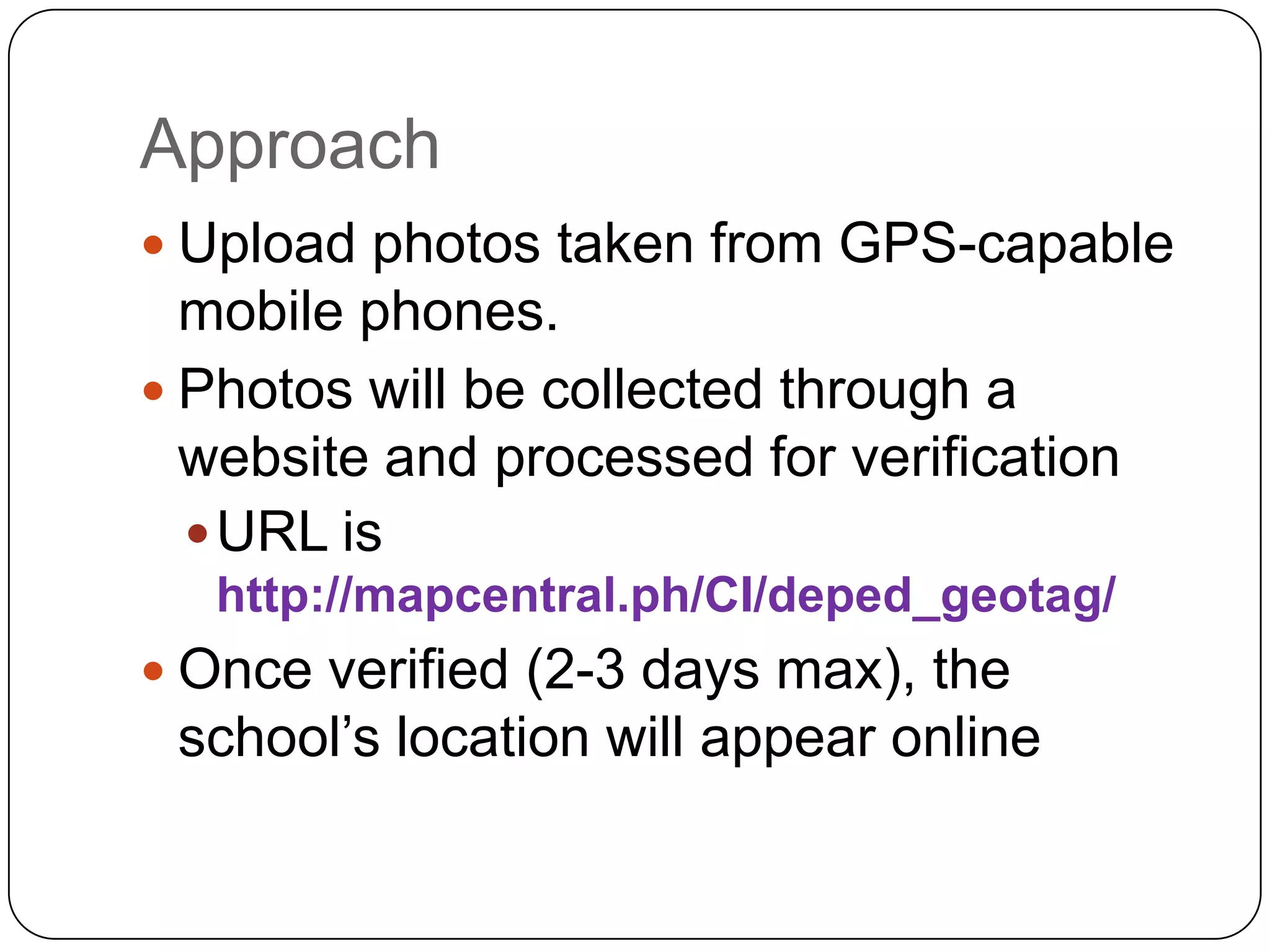 Approach
 Upload photos taken from GPS-capable
  mobile phones.
 Photos will be collected through a
  website and processed for verification
   URL is
   http://mapcentral.ph/CI/deped_geotag/
 Once verified (2-3 days max), the
 school’s location will appear online
 