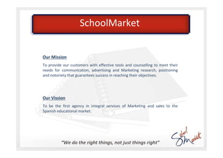 SchoolMarket


Our Mission
To provide our customers with effective tools and counselling to meet their
needs for communication, advertising and Marketing research, positioning
and notoriety that guarantees success in reaching their objectives.




Our Vission
To be the first agency in integral services of Marketing and sales to the
Spanish educational market.
 