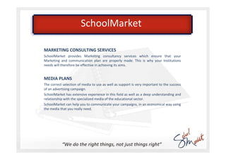 SchoolMarket

MARKETING CONSULTING SERVICES
SchoolMarket provides Marketing consultancy services which ensure that your
Marketing and communication plan are properly made. This is why your Institutions
needs will therefore be effective in achieving its aims.


MEDIA PLANS
The correct selection of media to use as well as support is very important to the success
of an advertising campaign.
SchoolMarket has extensive experience in this field as well as a deep understanding and
relationship with the specialized media of the educational sector.
SchoolMarket can help you to communicate your campaigns, in an economical way using
the media that you really need.
 