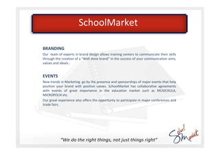SchoolMarket

BRANDING
Our team of experts in brand design allows training centers to communicate their skills
through the creation of a “Well done brand” in the success of your communication aims,
values and ideals..


EVENTS
New trends in Marketing go by the presence and sponsorships of major events that help
position your brand with positive values. SchoolMarket has collaborative agreements
with events of great importance in the education market such as MUSICAULA,
MICROPOLIX etc.
Our great experience also offers the opportunty to participate in major conferences and
trade fairs.
 
