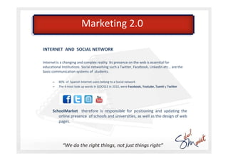 Marketing 2.0

INTERNET AND SOCIAL NETWORK

Internet is a changing and complex reality. Its presence on the web is essential for
educational Institutions. Social networking such a Twitter, Facebook, Linkedin etc… are the
basic communication systems of students.

      –   80% of Spanish Internet users belong to a Social network
      –   The 4 most look up words in GOOGLE in 2010, were Facebook, Youtube, Tuenti y Twitter




      SchoolMarket therefore is responsible for positioning and updating the
         online presence of schools and universities, as well as the design of web
         pages.
 