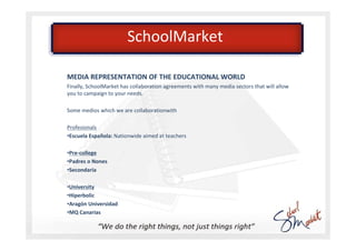 SchoolMarket

MEDIA REPRESENTATION OF THE EDUCATIONAL WORLD
Finally, SchoolMarket has collaboration agreements with many media sectors that will allow
you to campaign to your needs.

Some medios which we are collaborationwith

Profesionals
•Escuela Española: Nationwide aimed at teachers

•Pre-college
•Padres o Nones
•Secondaria

•University
•Hiperbolic
•Aragón Universidad
•MQ Canarias
 