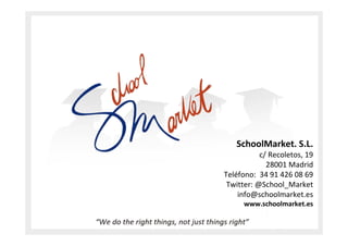 Datos de contacto




                    SchoolMarket. S.L.
                          c/ Recoletos, 19
                            28001 Madrid
               Teléfono: 34 91 426 08 69
                Twitter: @School_Market
                   info@schoolmarket.es
                     www.schoolmarket.es
 