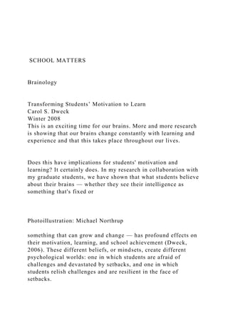 SCHOOL MATTERS
Brainology
Transforming Students’ Motivation to Learn
Carol S. Dweck
Winter 2008
This is an exciting time for our brains. More and more research
is showing that our brains change constantly with learning and
experience and that this takes place throughout our lives.
Does this have implications for students' motivation and
learning? It certainly does. In my research in collaboration with
my graduate students, we have shown that what students believe
about their brains — whether they see their intelligence as
something that's fixed or
Photoillustration: Michael Northrup
something that can grow and change — has profound effects on
their motivation, learning, and school achievement (Dweck,
2006). These different beliefs, or mindsets, create different
psychological worlds: one in which students are afraid of
challenges and devastated by setbacks, and one in which
students relish challenges and are resilient in the face of
setbacks.
 