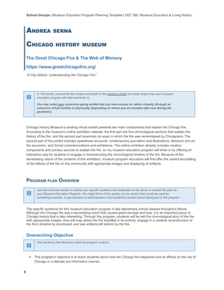 School Groups | Museum Education Program Planning Template | HST 389: Museum Education & Living History
ANDREA SERNA
CHICAGO HISTORY MUSEUM
The Great Chicago Fire & The Web of Memory
https://www.greatchicagofire.org/
“A City Ablaze: Understanding the Chicago Fire”
In 100 words, summarize the content and goals of the existing exhibit and state simply how your museum
education program will intervene/enter in.
You may select any current/on-going exhibit that you have access to; either virtually (through an
extensive virtual exhibit) or physically (depending on where you are located right now during the
pandemic).
Chicago History Museum’s existing virtual exhibit presents two main components that explain the Chicago fire.
According to the museum’s online exhibition website, the first part are five chronological sections that explain the
history of the fire, and the second part examines six ways in which the fire was remembered by Chicagoans. The
second part of the exhibit includes eyewitness accounts, contemporary journalism and illustrations, literature and art,
fire souvenirs, and formal commemorations and exhibitions. The online exhibition already includes creative
components and primary sources to explain the fire, so my museum education program will enter in by offering an
interactive way for students to engage in reconstructing the chronological timeline of the fire. Because of the
devastating nature of the contents of this exhibition, museum program educators will first offer the careful storytelling
of the effects of the fire on the community with appropriate images and displaying of artifacts.
PROGRAM PLAN OVERVIEW
Use this overview section to define your specific audience and elaborate on the above to explain the plan for
your Museum Education Program. You might think of this section as the section that would be used for
marketing purposes, to get teachers or administrators (and students!) excited about taking part in this program.
The specific audience for this museum education program is late elementary school classes throughout Illinois.
Although the Chicago fire was a devastating event that caused great damage and loss, it is an important piece of
Chicago history that is also interesting. Through this program, students will be told the chronological story of the fire
with appropriate images, they will map where the fire travelled in its entirety, engage in a creative reconstruction of
the fire’s timeline by storyboard, and see artifacts left behind by the fire.
Overarching Objective
One sentence that describes what the program is about.
● This program’s objective is to teach students about how the Chicago fire happened and its effects on the city of
Chicago in a delicate but informative manner.
1
 