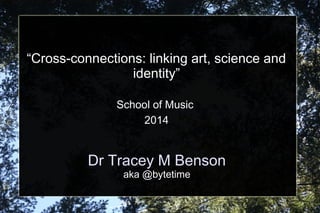 Dr Tracey M Benson
aka @bytetime
“Cross-connections: linking art, science and
identity”
School of Music
2014
 