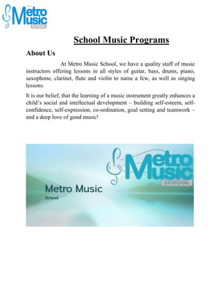 School Music Programs
About Us
At Metro Music School, we have a quality staff of music
instructors offering lessons in all styles of guitar, bass, drums, piano,
saxophone, clarinet, flute and violin to name a few, as well as singing
lessons.
It is our belief, that the learning of a music instrument greatly enhances a
child’s social and intellectual development – building self-esteem, self-
confidence, self-expression, co-ordination, goal setting and teamwork –
and a deep love of good music!
 