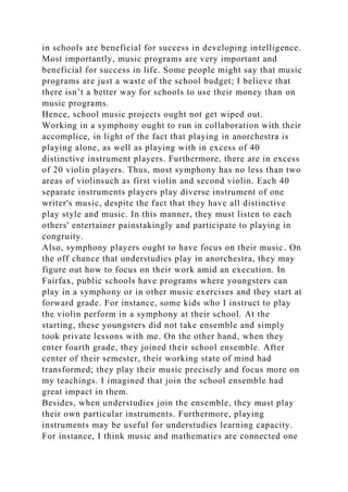 in schools are beneficial for success in developing intelligence.
Most importantly, music programs are very important and
beneficial for success in life. Some people might say that music
programs are just a waste of the school budget; I believe that
there isn’t a better way for schools to use their money than on
music programs.
Hence, school music projects ought not get wiped out.
Working in a symphony ought to run in collaboration with their
accomplice, in light of the fact that playing in anorchestra is
playing alone, as well as playing with in excess of 40
distinctive instrument players. Furthermore, there are in excess
of 20 violin players. Thus, most symphony has no less than two
areas of violinsuch as first violin and second violin. Each 40
separate instruments players play diverse instrument of one
writer's music, despite the fact that they have all distinctive
play style and music. In this manner, they must listen to each
others' entertainer painstakingly and participate to playing in
congruity.
Also, symphony players ought to have focus on their music. On
the off chance that understudies play in anorchestra, they may
figure out how to focus on their work amid an execution. In
Fairfax, public schools have programs where youngsters can
play in a symphony or in other music exercises and they start at
forward grade. For instance, some kids who I instruct to play
the violin perform in a symphony at their school. At the
starting, these youngsters did not take ensemble and simply
took private lessons with me. On the other hand, when they
enter fourth grade, they joined their school ensemble. After
center of their semester, their working state of mind had
transformed; they play their music precisely and focus more on
my teachings. I imagined that join the school ensemble had
great impact in them.
Besides, when understudies join the ensemble, they must play
their own particular instruments. Furthermore, playing
instruments may be useful for understudies learning capacity.
For instance, I think music and mathematics are connected one
 