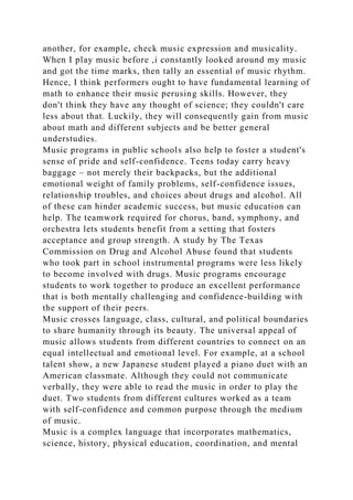 another, for example, check music expression and musicality.
When I play music before ,i constantly looked around my music
and got the time marks, then tally an essential of music rhythm.
Hence, I think performers ought to have fundamental learning of
math to enhance their music perusing skills. However, they
don't think they have any thought of science; they couldn't care
less about that. Luckily, they will consequently gain from music
about math and different subjects and be better general
understudies.
Music programs in public schools also help to foster a student's
sense of pride and self-confidence. Teens today carry heavy
baggage – not merely their backpacks, but the additional
emotional weight of family problems, self-confidence issues,
relationship troubles, and choices about drugs and alcohol. All
of these can hinder academic success, but music education can
help. The teamwork required for chorus, band, symphony, and
orchestra lets students benefit from a setting that fosters
acceptance and group strength. A study by The Texas
Commission on Drug and Alcohol Abuse found that students
who took part in school instrumental programs were less likely
to become involved with drugs. Music programs encourage
students to work together to produce an excellent performance
that is both mentally challenging and confidence-building with
the support of their peers.
Music crosses language, class, cultural, and political boundaries
to share humanity through its beauty. The universal appeal of
music allows students from different countries to connect on an
equal intellectual and emotional level. For example, at a school
talent show, a new Japanese student played a piano duet with an
American classmate. Although they could not communicate
verbally, they were able to read the music in order to play the
duet. Two students from different cultures worked as a team
with self-confidence and common purpose through the medium
of music.
Music is a complex language that incorporates mathematics,
science, history, physical education, coordination, and mental
 