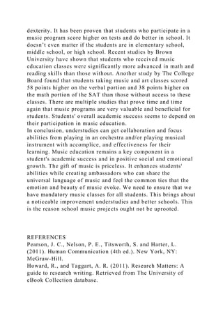 dexterity. It has been proven that students who participate in a
music program score higher on tests and do better in school. It
doesn’t even matter if the students are in elementary school,
middle school, or high school. Recent studies by Brown
University have shown that students who received music
education classes were significantly more advanced in math and
reading skills than those without. Another study by The College
Board found that students taking music and art classes scored
58 points higher on the verbal portion and 38 points higher on
the math portion of the SAT than those without access to these
classes. There are multiple studies that prove time and time
again that music programs are very valuable and beneficial for
students. Students' overall academic success seems to depend on
their participation in music education.
In conclusion, understudies can get collaboration and focus
abilities from playing in an orchestra and/or playing musical
instrument with accomplice, and effectiveness for their
learning. Music education remains a key component in a
student's academic success and in positive social and emotional
growth. The gift of music is priceless. It enhances students'
abilities while creating ambassadors who can share the
universal language of music and feel the common ties that the
emotion and beauty of music evoke. We need to ensure that we
have mandatory music classes for all students. This brings about
a noticeable improvement understudies and better schools. This
is the reason school music projects ought not be uprooted.
REFERENCES
Pearson, J. C., Nelson, P. E., Titsworth, S. and Harter, L.
(2011). Human Communication (4th ed.). New York, NY:
McGraw-Hill.
Howard, R., and Taggart, A. R. (2011). Research Matters: A
guide to research writing. Retrieved from The University of
eBook Collection database.
 