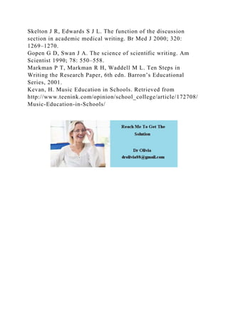 Skelton J R, Edwards S J L. The function of the discussion
section in academic medical writing. Br Med J 2000; 320:
1269–1270.
Gopen G D, Swan J A. The science of scientific writing. Am
Scientist 1990; 78: 550–558.
Markman P T, Markman R H, Waddell M L. Ten Steps in
Writing the Research Paper, 6th edn. Barron’s Educational
Series, 2001.
Kevan, H. Music Education in Schools. Retrieved from
http://www.teenink.com/opinion/school_college/article/172708/
Music-Education-in-Schools/
 