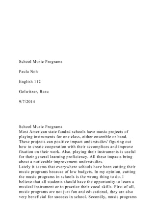 School Music Programs
Paula Noh
English 112
Golwitzer, Beau
9/7/2014
School Music Programs
Most American state funded schools have music projects of
playing instruments for one class, either ensemble or band.
These projects can positive impact understudies' figuring out
how to create cooperation with their accomplices and improve
fixation on their work. Also, playing their instruments is useful
for their general learning proficiency. All these impacts bring
about a noticeable improvement understudies.
Lately it seems that everywhere schools have been cutting their
music programs because of low budgets. In my opinion, cutting
the music programs in schools is the wrong thing to do. I
believe that all students should have the opportunity to learn a
musical instrument or to practice their vocal skills. First of all,
music programs are not just fun and educational, they are also
very beneficial for success in school. Secondly, music programs
 